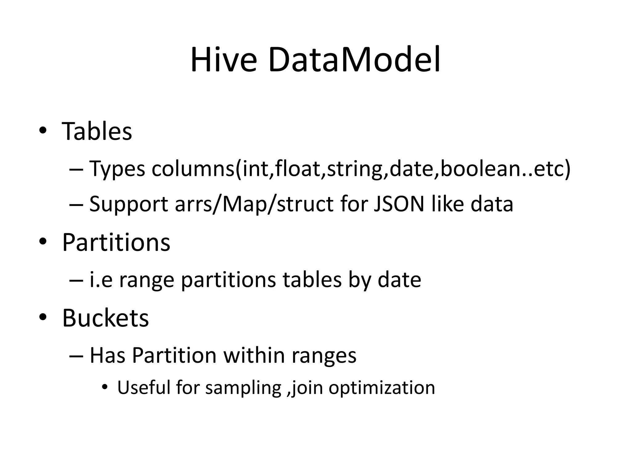 Hive DataModel
• Tables
– Types columns(int,float,string,date,boolean..etc)
– Support arrs/Map/struct for JSON like data
• Partitions
– i.e range partitions tables by date
• Buckets
– Has Partition within ranges
• Useful for sampling ,join optimization
 