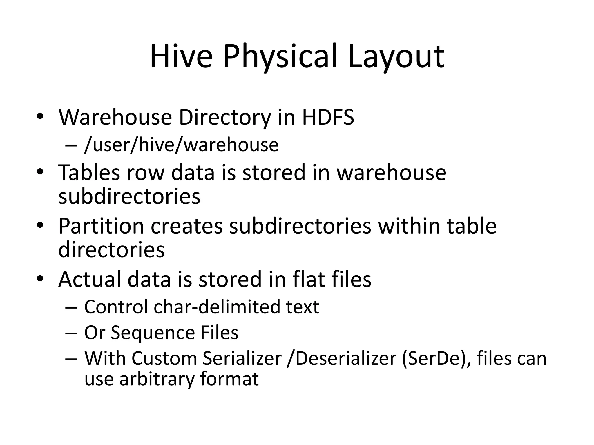 Hive Physical Layout
• Warehouse Directory in HDFS
– /user/hive/warehouse
• Tables row data is stored in warehouse
subdirectories
• Partition creates subdirectories within table
directories
• Actual data is stored in flat files
– Control char-delimited text
– Or Sequence Files
– With Custom Serializer /Deserializer (SerDe), files can
use arbitrary format
 