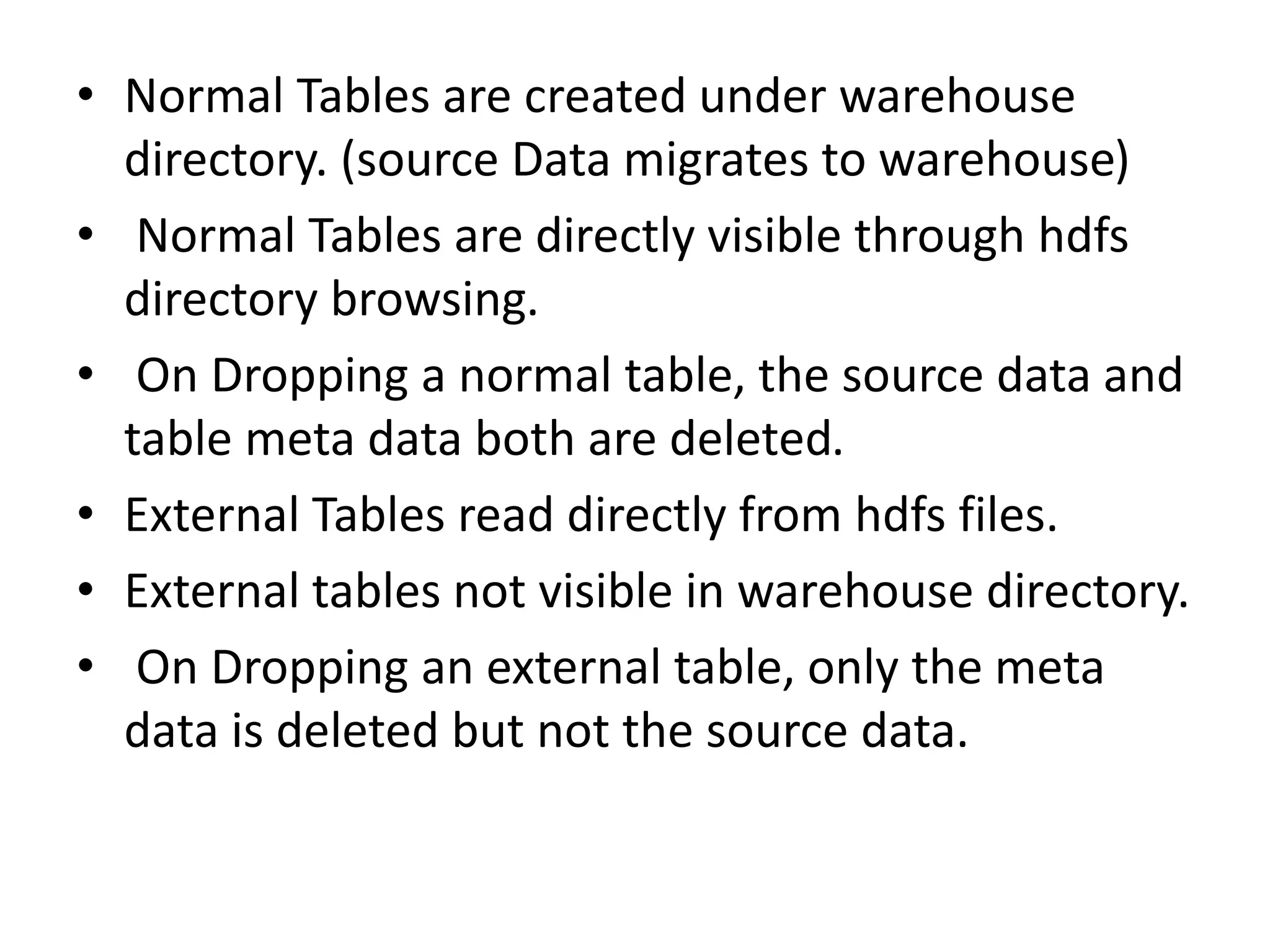 • Normal Tables are created under warehouse
directory. (source Data migrates to warehouse)
• Normal Tables are directly visible through hdfs
directory browsing.
• On Dropping a normal table, the source data and
table meta data both are deleted.
• External Tables read directly from hdfs files.
• External tables not visible in warehouse directory.
• On Dropping an external table, only the meta
data is deleted but not the source data.
 