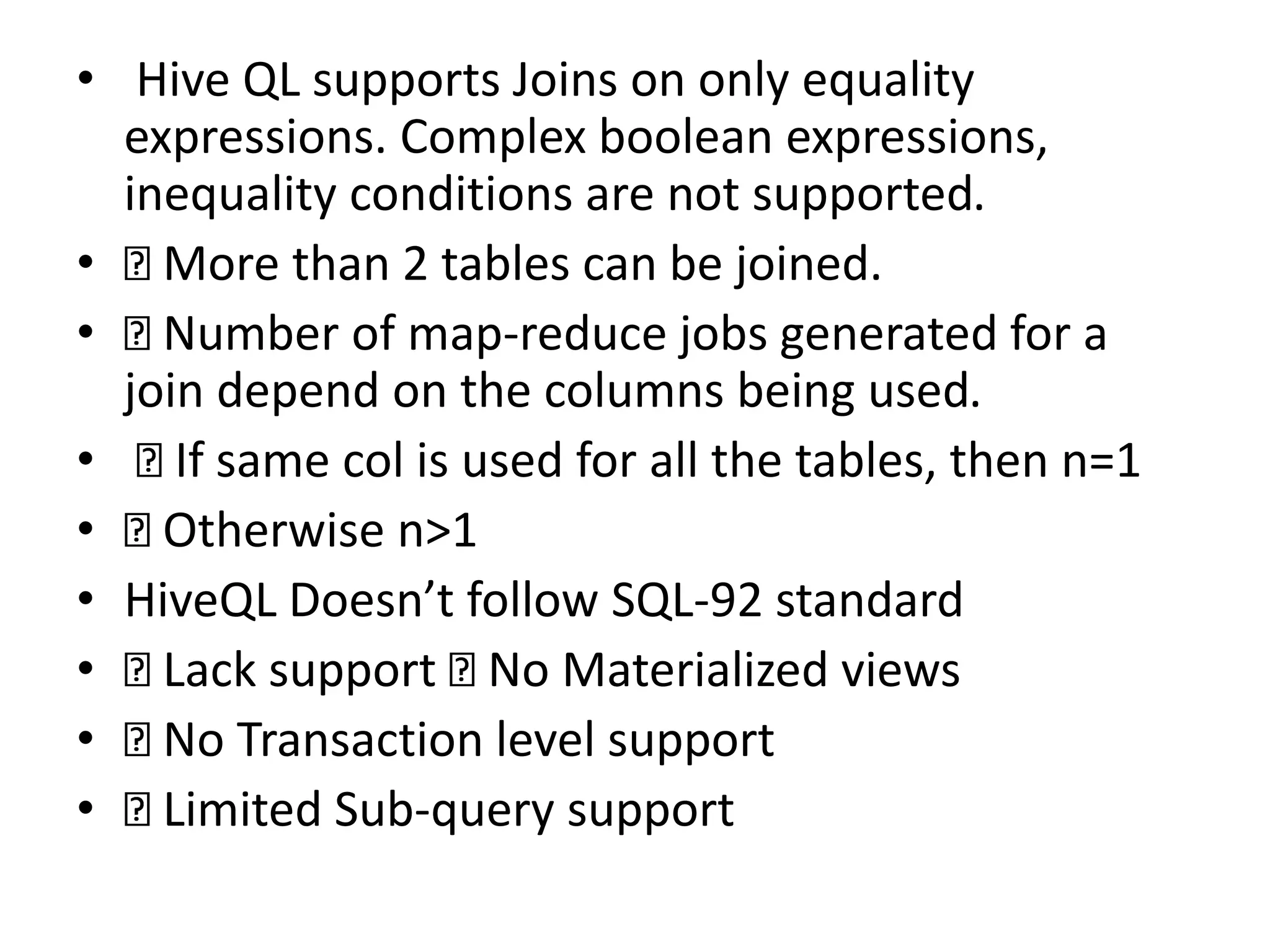 • Hive QL supports Joins on only equality
expressions. Complex boolean expressions,
inequality conditions are not supported.
• More than 2 tables can be joined.
• Number of map-reduce jobs generated for a
join depend on the columns being used.
• If same col is used for all the tables, then n=1
• Otherwise n>1
• HiveQL Doesn’t follow SQL-92 standard
• Lack support No Materialized views
• No Transaction level support
• Limited Sub-query support
 