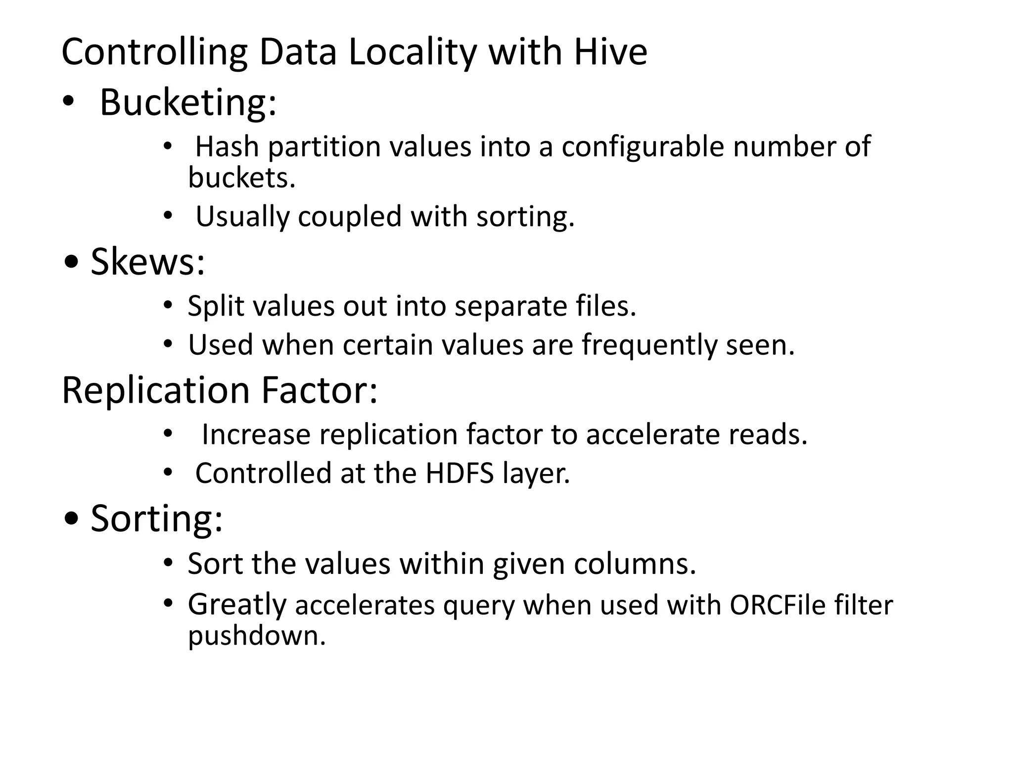 Controlling Data Locality with Hive
• Bucketing:
• Hash partition values into a configurable number of
buckets.
• Usually coupled with sorting.
• Skews:
• Split values out into separate files.
• Used when certain values are frequently seen.
Replication Factor:
• Increase replication factor to accelerate reads.
• Controlled at the HDFS layer.
• Sorting:
• Sort the values within given columns.
• Greatly accelerates query when used with ORCFile filter
pushdown.
 