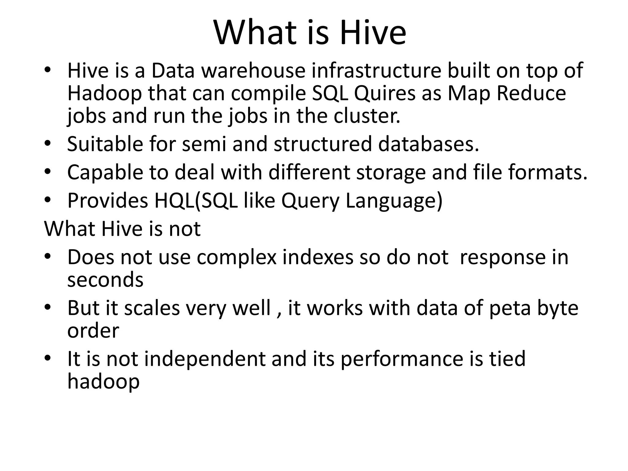 What is Hive
• Hive is a Data warehouse infrastructure built on top of
Hadoop that can compile SQL Quires as Map Reduce
jobs and run the jobs in the cluster.
• Suitable for semi and structured databases.
• Capable to deal with different storage and file formats.
• Provides HQL(SQL like Query Language)
What Hive is not
• Does not use complex indexes so do not response in
seconds
• But it scales very well , it works with data of peta byte
order
• It is not independent and its performance is tied
hadoop
 