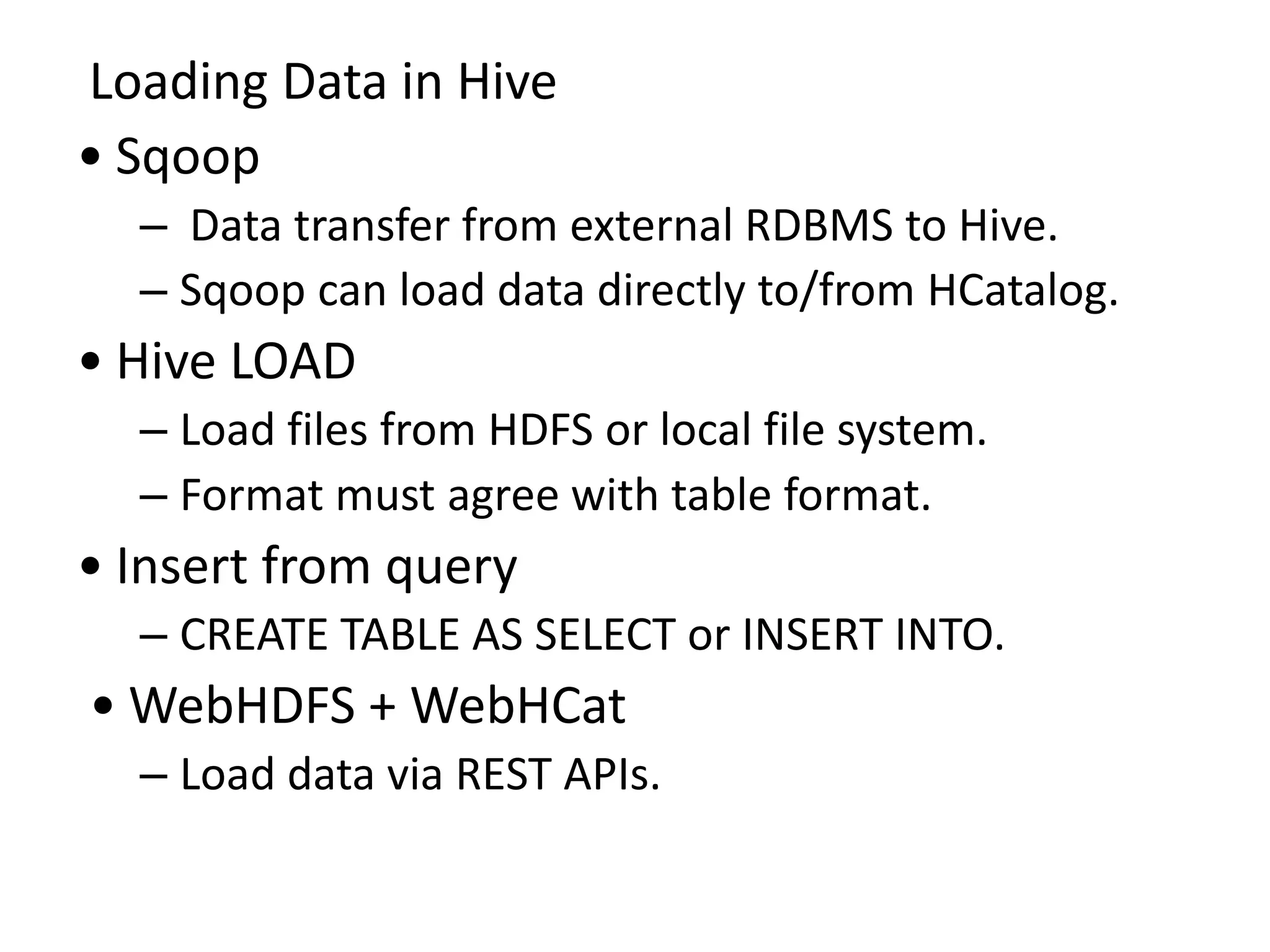 Loading Data in Hive
• Sqoop
– Data transfer from external RDBMS to Hive.
– Sqoop can load data directly to/from HCatalog.
• Hive LOAD
– Load files from HDFS or local file system.
– Format must agree with table format.
• Insert from query
– CREATE TABLE AS SELECT or INSERT INTO.
• WebHDFS + WebHCat
– Load data via REST APIs.
 