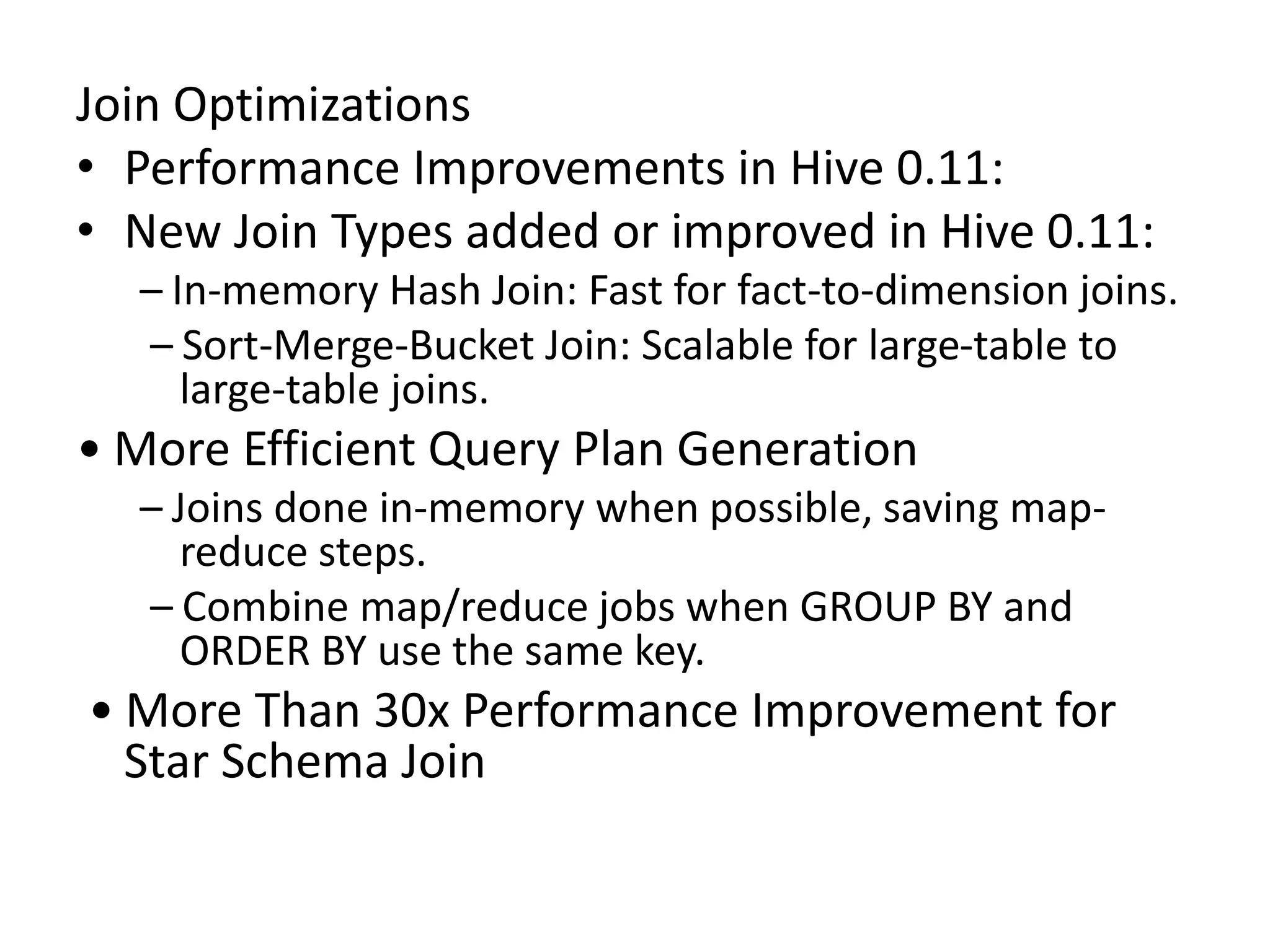 Join Optimizations
• Performance Improvements in Hive 0.11:
• New Join Types added or improved in Hive 0.11:
– In-memory Hash Join: Fast for fact-to-dimension joins.
– Sort-Merge-Bucket Join: Scalable for large-table to
large-table joins.
• More Efficient Query Plan Generation
– Joins done in-memory when possible, saving map-
reduce steps.
– Combine map/reduce jobs when GROUP BY and
ORDER BY use the same key.
• More Than 30x Performance Improvement for
Star Schema Join
 
