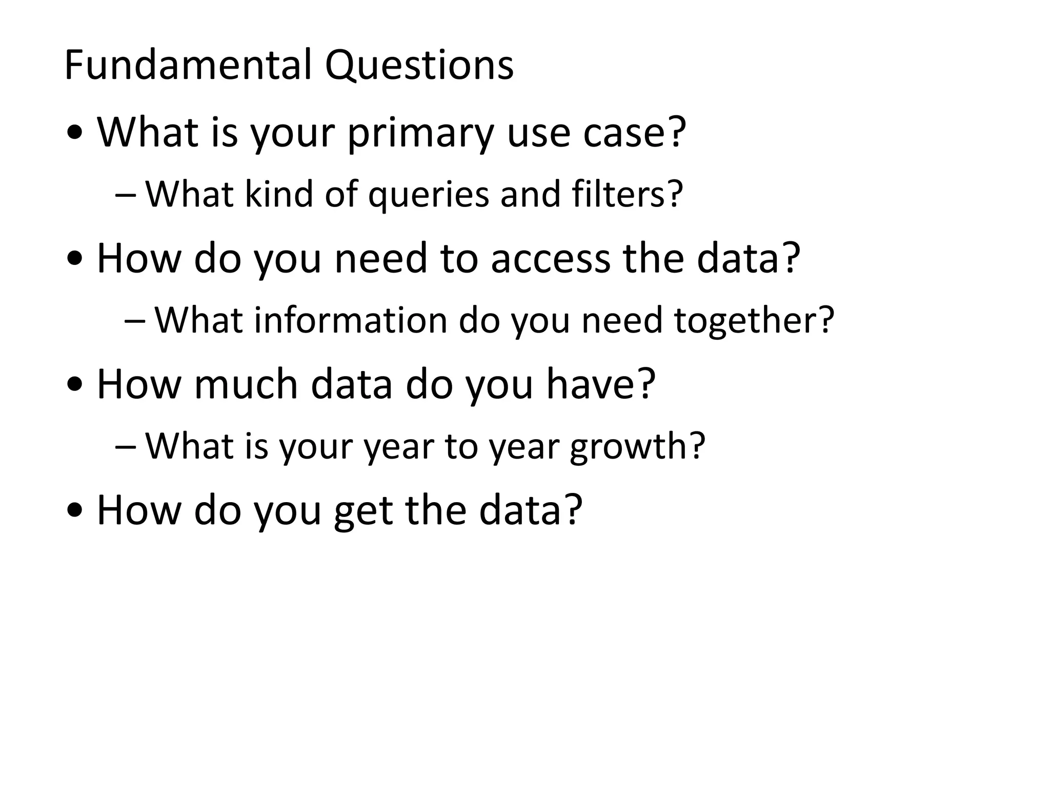 Fundamental Questions
• What is your primary use case?
– What kind of queries and filters?
• How do you need to access the data?
– What information do you need together?
• How much data do you have?
– What is your year to year growth?
• How do you get the data?
 