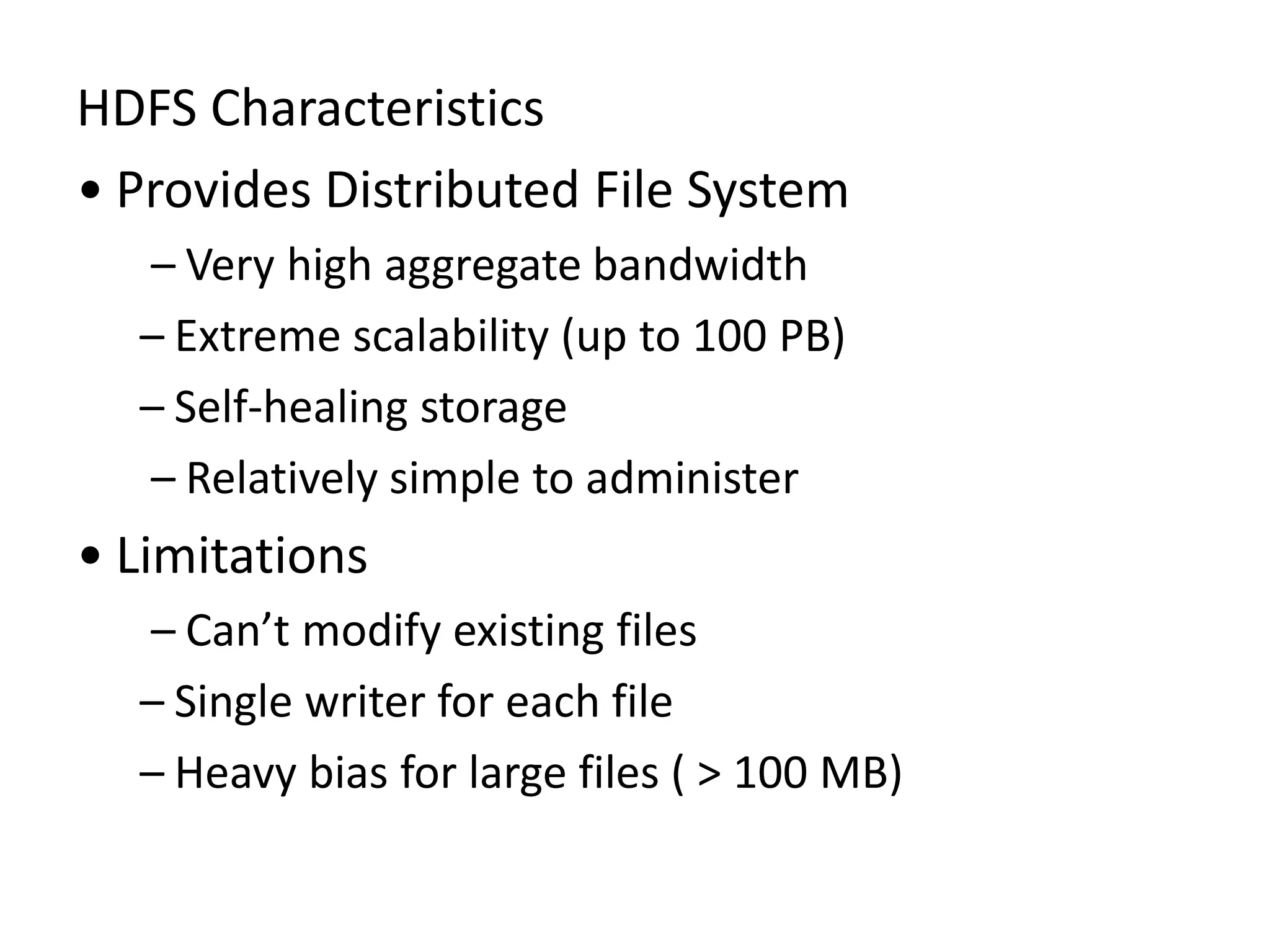 HDFS Characteristics
• Provides Distributed File System
– Very high aggregate bandwidth
– Extreme scalability (up to 100 PB)
– Self-healing storage
– Relatively simple to administer
• Limitations
– Can’t modify existing files
– Single writer for each file
– Heavy bias for large files ( > 100 MB)
 