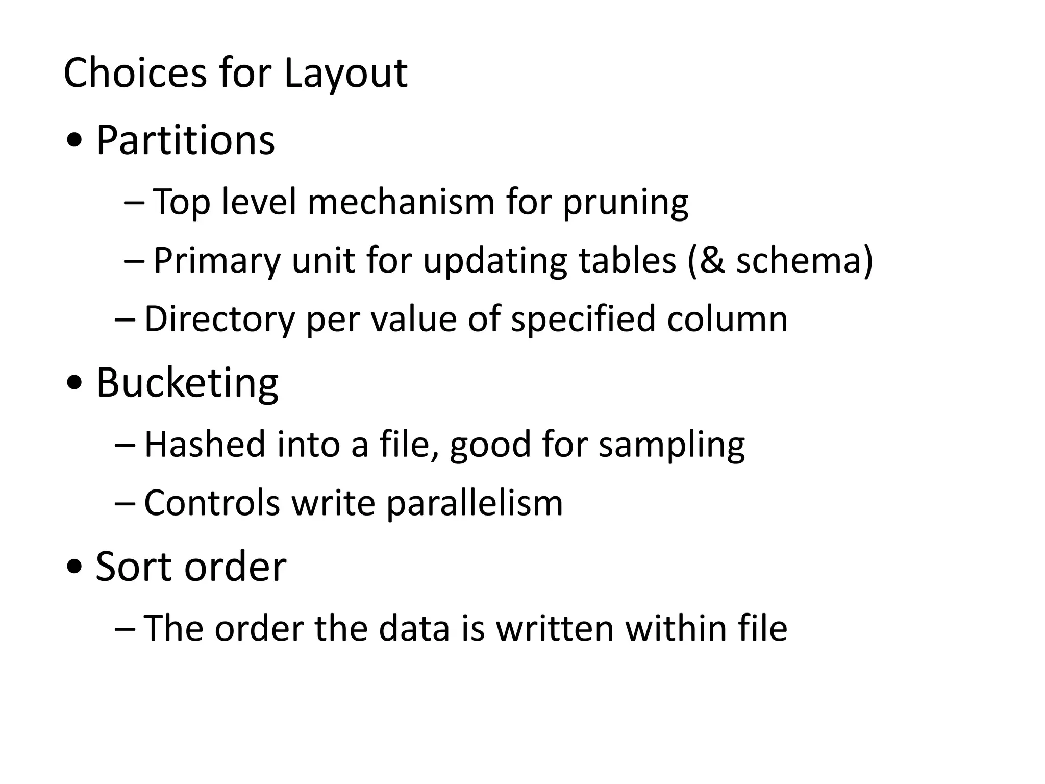 Choices for Layout
• Partitions
– Top level mechanism for pruning
– Primary unit for updating tables (& schema)
– Directory per value of specified column
• Bucketing
– Hashed into a file, good for sampling
– Controls write parallelism
• Sort order
– The order the data is written within file
 