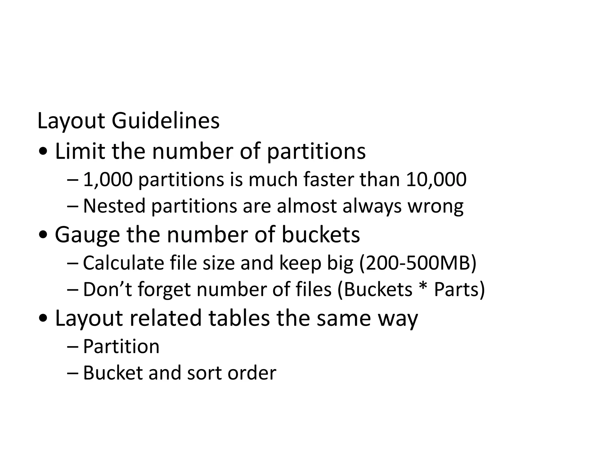 Layout Guidelines
• Limit the number of partitions
– 1,000 partitions is much faster than 10,000
– Nested partitions are almost always wrong
• Gauge the number of buckets
– Calculate file size and keep big (200-500MB)
– Don’t forget number of files (Buckets * Parts)
• Layout related tables the same way
– Partition
– Bucket and sort order
 
