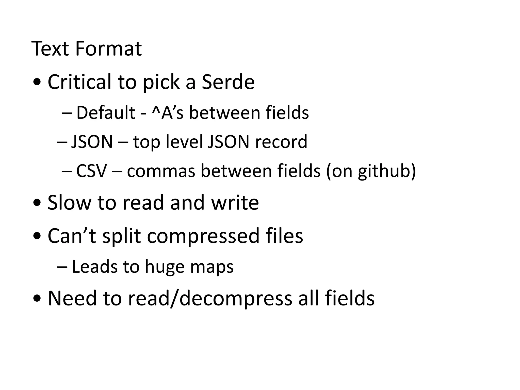 Text Format
• Critical to pick a Serde
– Default - ^A’s between fields
– JSON – top level JSON record
– CSV – commas between fields (on github)
• Slow to read and write
• Can’t split compressed files
– Leads to huge maps
• Need to read/decompress all fields
 