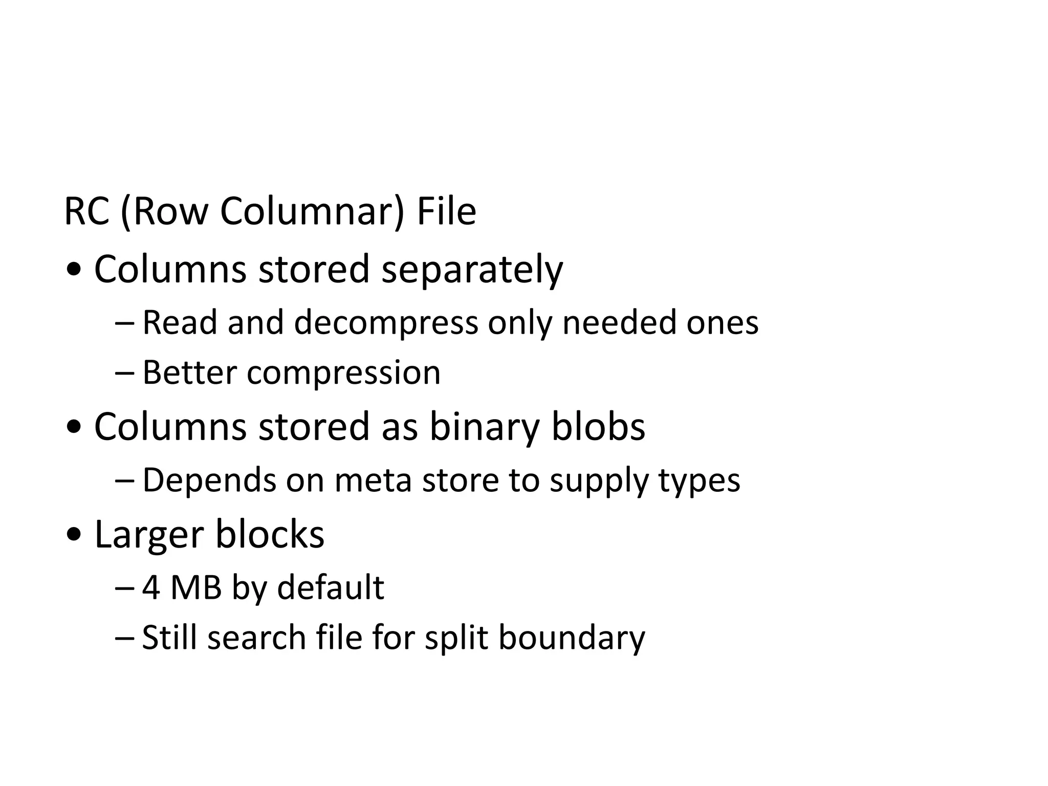 RC (Row Columnar) File
• Columns stored separately
– Read and decompress only needed ones
– Better compression
• Columns stored as binary blobs
– Depends on meta store to supply types
• Larger blocks
– 4 MB by default
– Still search file for split boundary
 