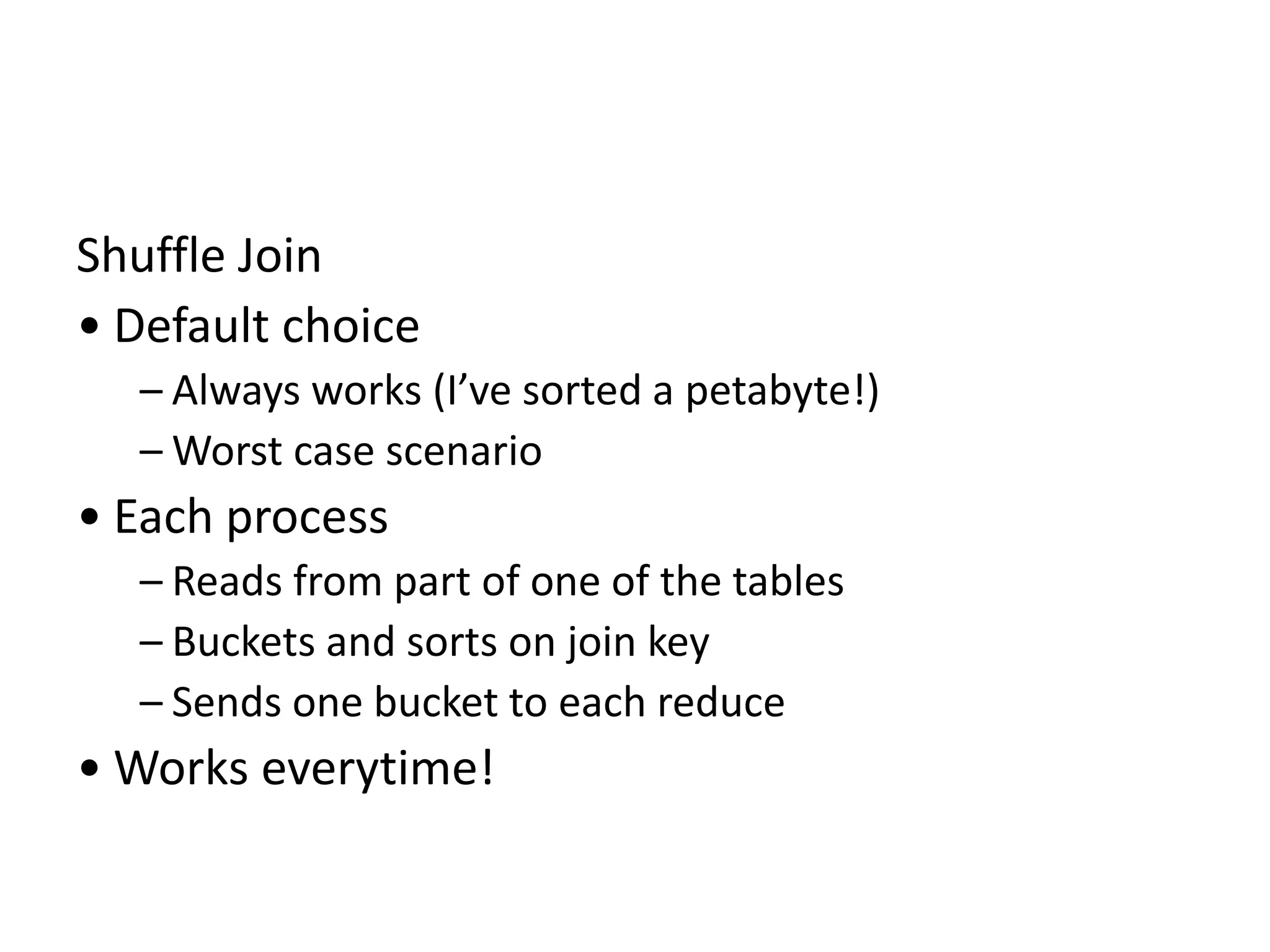 Shuffle Join
• Default choice
– Always works (I’ve sorted a petabyte!)
– Worst case scenario
• Each process
– Reads from part of one of the tables
– Buckets and sorts on join key
– Sends one bucket to each reduce
• Works everytime!
 