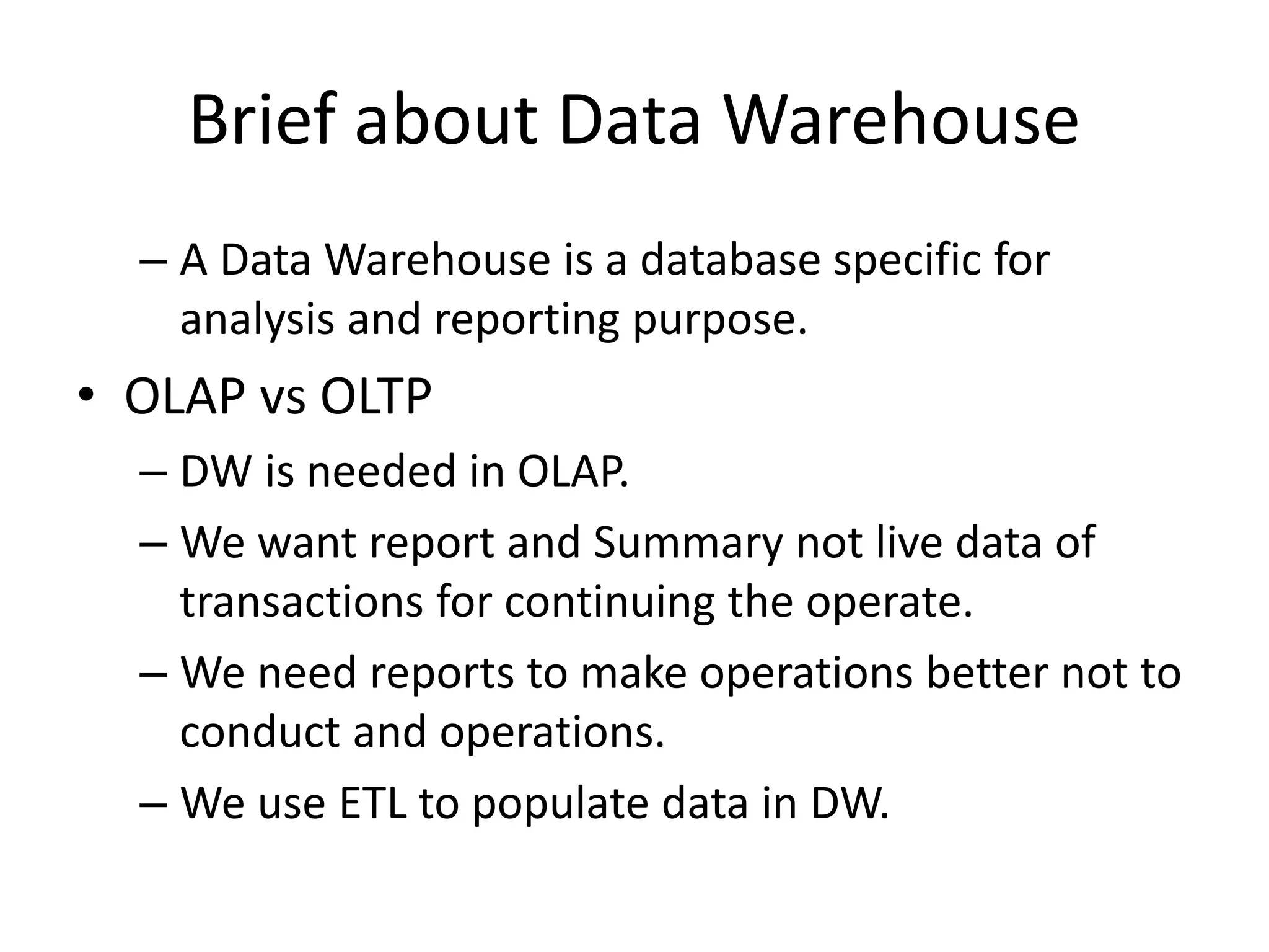 – A Data Warehouse is a database specific for
analysis and reporting purpose.
• OLAP vs OLTP
– DW is needed in OLAP.
– We want report and Summary not live data of
transactions for continuing the operate.
– We need reports to make operations better not to
conduct and operations.
– We use ETL to populate data in DW.
Brief about Data Warehouse
 