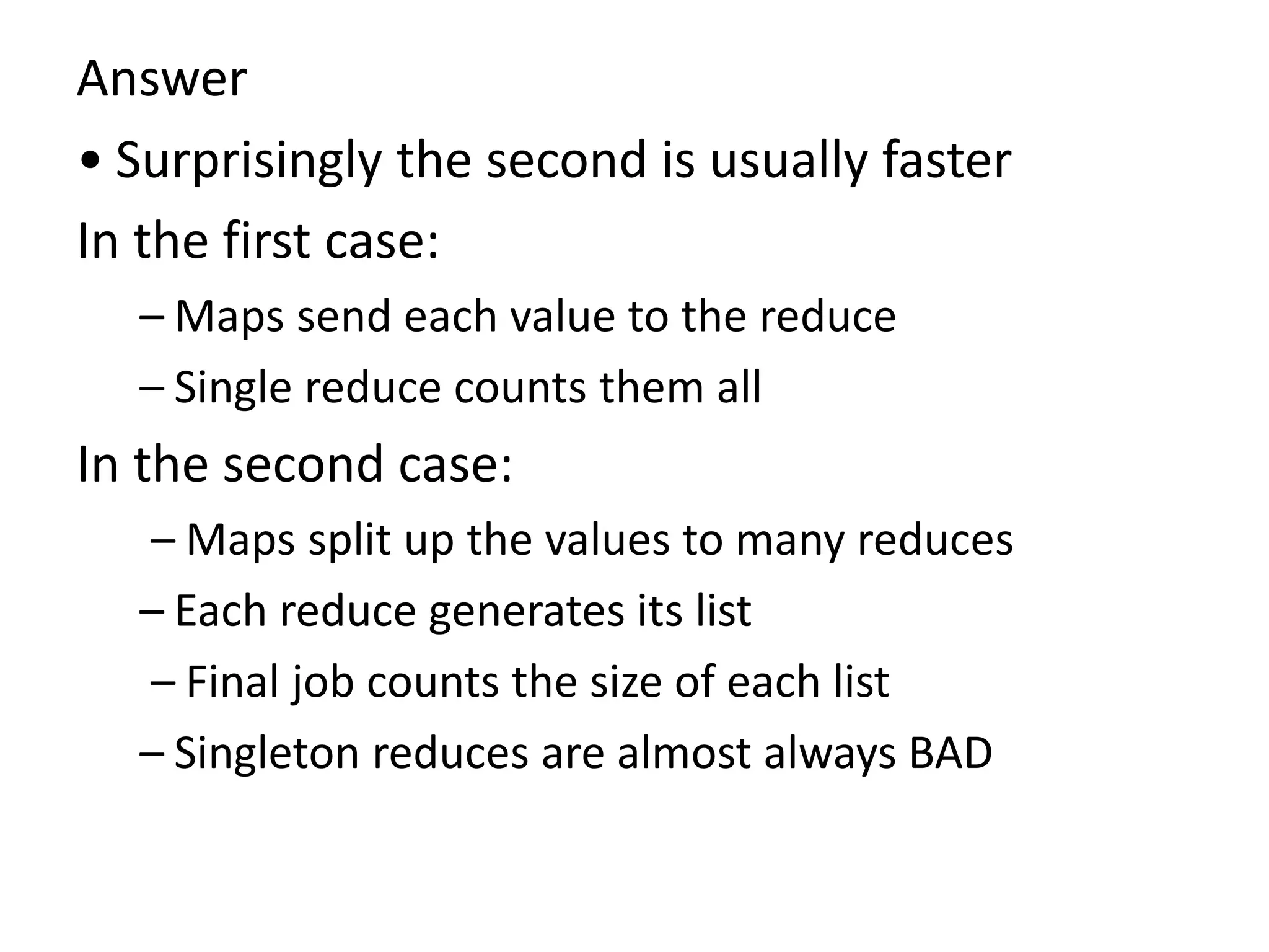 Answer
• Surprisingly the second is usually faster
In the first case:
– Maps send each value to the reduce
– Single reduce counts them all
In the second case:
– Maps split up the values to many reduces
– Each reduce generates its list
– Final job counts the size of each list
– Singleton reduces are almost always BAD
 