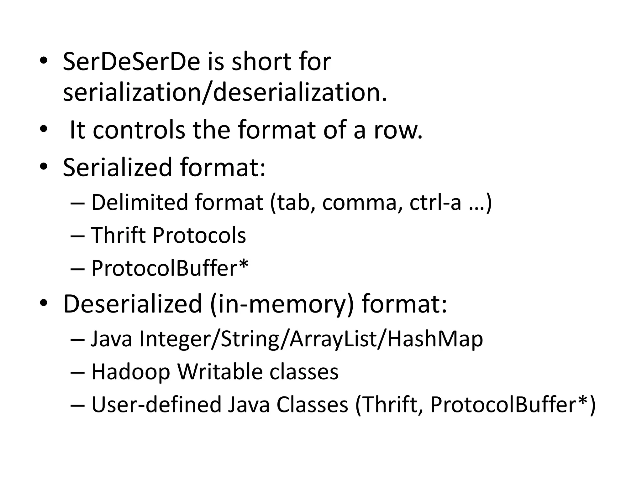 • SerDeSerDe is short for
serialization/deserialization.
• It controls the format of a row.
• Serialized format:
– Delimited format (tab, comma, ctrl-a …)
– Thrift Protocols
– ProtocolBuffer*
• Deserialized (in-memory) format:
– Java Integer/String/ArrayList/HashMap
– Hadoop Writable classes
– User-defined Java Classes (Thrift, ProtocolBuffer*)
 
