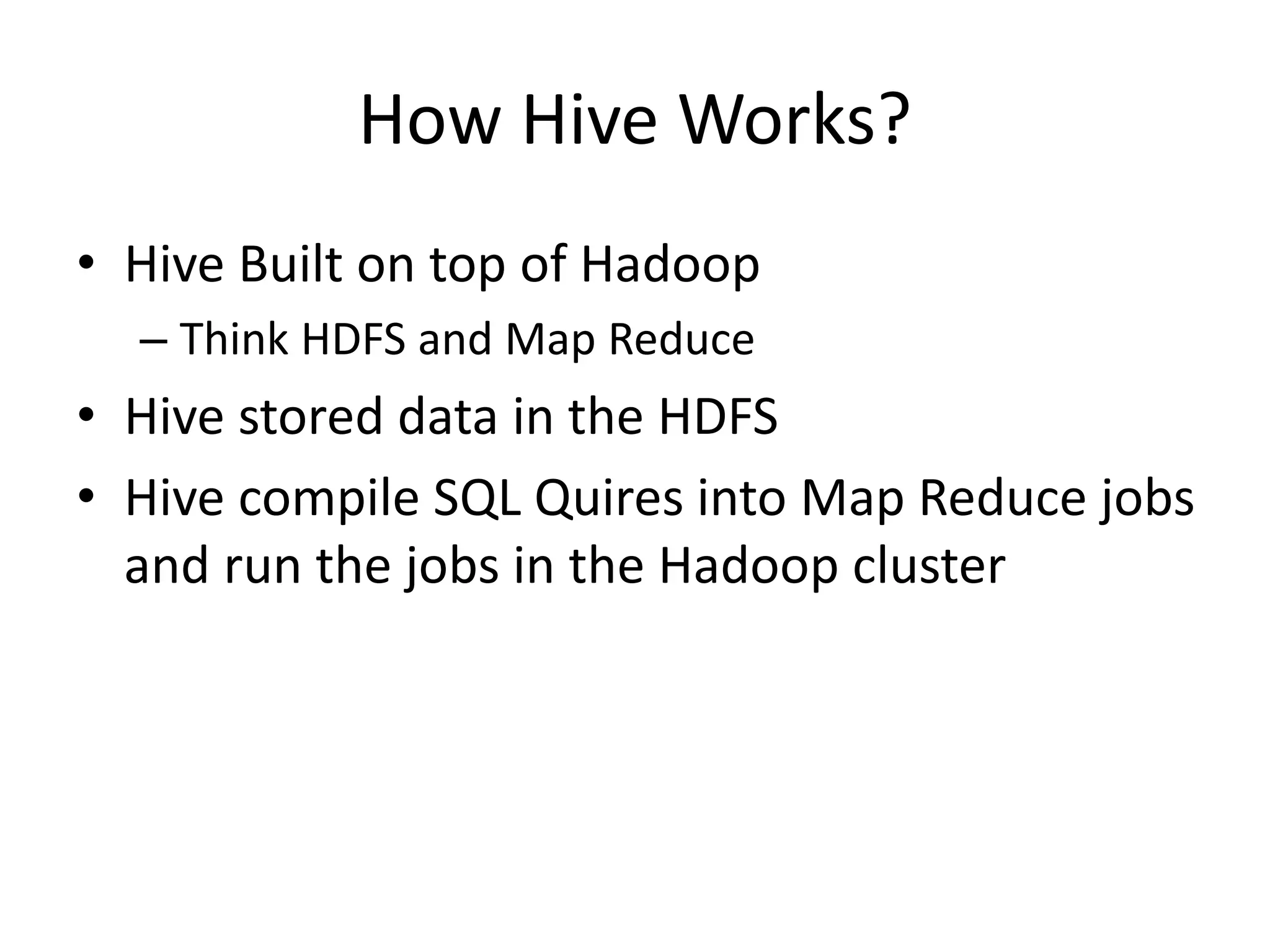 How Hive Works?
• Hive Built on top of Hadoop
– Think HDFS and Map Reduce
• Hive stored data in the HDFS
• Hive compile SQL Quires into Map Reduce jobs
and run the jobs in the Hadoop cluster
 