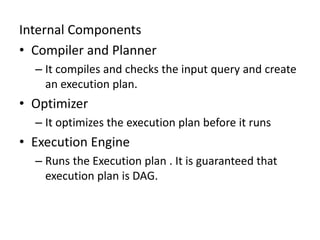 Internal Components
• Compiler and Planner
– It compiles and checks the input query and create
an execution plan.
• Optimizer
– It optimizes the execution plan before it runs
• Execution Engine
– Runs the Execution plan . It is guaranteed that
execution plan is DAG.
 