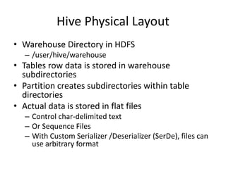 Hive Physical Layout
• Warehouse Directory in HDFS
– /user/hive/warehouse
• Tables row data is stored in warehouse
subdirectories
• Partition creates subdirectories within table
directories
• Actual data is stored in flat files
– Control char-delimited text
– Or Sequence Files
– With Custom Serializer /Deserializer (SerDe), files can
use arbitrary format
 