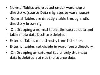 • Normal Tables are created under warehouse
directory. (source Data migrates to warehouse)
• Normal Tables are directly visible through hdfs
directory browsing.
• On Dropping a normal table, the source data and
table meta data both are deleted.
• External Tables read directly from hdfs files.
• External tables not visible in warehouse directory.
• On Dropping an external table, only the meta
data is deleted but not the source data.
 