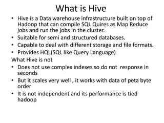 What is Hive
• Hive is a Data warehouse infrastructure built on top of
Hadoop that can compile SQL Quires as Map Reduce
jobs and run the jobs in the cluster.
• Suitable for semi and structured databases.
• Capable to deal with different storage and file formats.
• Provides HQL(SQL like Query Language)
What Hive is not
• Does not use complex indexes so do not response in
seconds
• But it scales very well , it works with data of peta byte
order
• It is not independent and its performance is tied
hadoop
 
