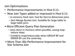 Join Optimizations
• Performance Improvements in Hive 0.11:
• New Join Types added or improved in Hive 0.11:
– In-memory Hash Join: Fast for fact-to-dimension joins.
– Sort-Merge-Bucket Join: Scalable for large-table to
large-table joins.
• More Efficient Query Plan Generation
– Joins done in-memory when possible, saving map-
reduce steps.
– Combine map/reduce jobs when GROUP BY and
ORDER BY use the same key.
• More Than 30x Performance Improvement for
Star Schema Join
 