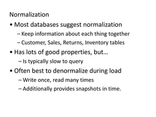 Normalization
• Most databases suggest normalization
– Keep information about each thing together
– Customer, Sales, Returns, Inventory tables
• Has lots of good properties, but…
– Is typically slow to query
• Often best to denormalize during load
– Write once, read many times
– Additionally provides snapshots in time.
 