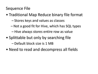 Sequence File
• Traditional Map Reduce binary file format
– Stores keys and values as classes
– Not a good fit for Hive, which has SQL types
– Hive always stores entire row as value
• Splittable but only by searching file
– Default block size is 1 MB
• Need to read and decompress all fields
 