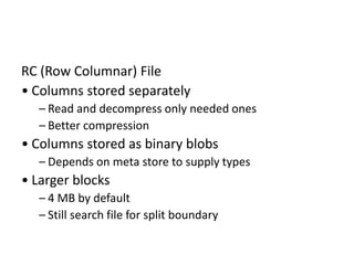 RC (Row Columnar) File
• Columns stored separately
– Read and decompress only needed ones
– Better compression
• Columns stored as binary blobs
– Depends on meta store to supply types
• Larger blocks
– 4 MB by default
– Still search file for split boundary
 