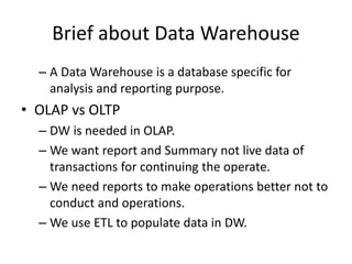 – A Data Warehouse is a database specific for
analysis and reporting purpose.
• OLAP vs OLTP
– DW is needed in OLAP.
– We want report and Summary not live data of
transactions for continuing the operate.
– We need reports to make operations better not to
conduct and operations.
– We use ETL to populate data in DW.
Brief about Data Warehouse
 