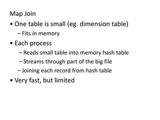 Map Join
• One table is small (eg. dimension table)
– Fits in memory
• Each process
– Reads small table into memory hash table
– Streams through part of the big file
– Joining each record from hash table
• Very fast, but limited
 
