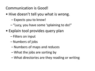 Communication is Good!
• Hive doesn’t tell you what is wrong.
– Expects you to know!
– “Lucy, you have some ‘splaining to do!”
• Explain tool provides query plan
– Filters on input
– Numbers of jobs
– Numbers of maps and reduces
– What the jobs are sorting by
– What directories are they reading or writing
 