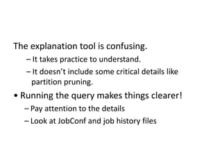 The explanation tool is confusing.
– It takes practice to understand.
– It doesn’t include some critical details like
partition pruning.
• Running the query makes things clearer!
– Pay attention to the details
– Look at JobConf and job history files
 