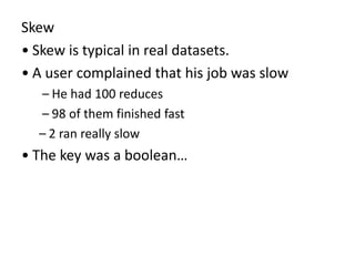 Skew
• Skew is typical in real datasets.
• A user complained that his job was slow
– He had 100 reduces
– 98 of them finished fast
– 2 ran really slow
• The key was a boolean…
 