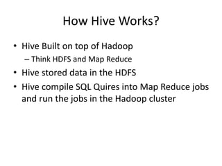 How Hive Works?
• Hive Built on top of Hadoop
– Think HDFS and Map Reduce
• Hive stored data in the HDFS
• Hive compile SQL Quires into Map Reduce jobs
and run the jobs in the Hadoop cluster
 