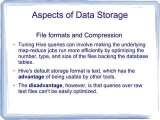 Aspects of Data Storage
File formats and Compression
● Tuning Hive queries can involve making the underlying
map-reduce jobs run more efficiently by optimizing the
number, type, and size of the files backing the database
tables.
● Hive's default storage format is text, which has the
advantage of being usable by other tools.
● The disadvantage, however, is that queries over raw
text files can't be easily optimized.
 