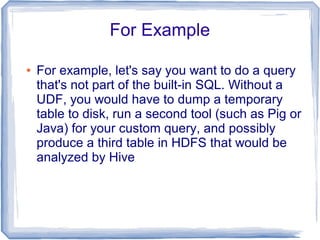 For Example
● For example, let's say you want to do a query
that's not part of the built-in SQL. Without a
UDF, you would have to dump a temporary
table to disk, run a second tool (such as Pig or
Java) for your custom query, and possibly
produce a third table in HDFS that would be
analyzed by Hive
 
