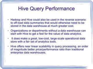 Hive Query Performance
● Hadoop and Hive could also be used in the reverse scenario:
to off-load data summaries that would otherwise need to be
stored in the data warehouse at much greater cost.
● Organizations or departments without a data warehouse can
start with Hive to get a feel for the value of data analytics.
● It does make a great, low-cost, large-scale operational data
store with a fair set of analytics tools.
● Hive offers near linear scalability in query processing, an order
of magnitude better price/performance ratio than traditional
enterprise data warehouses.
 