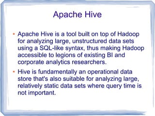 Apache Hive
● Apache Hive is a tool built on top of Hadoop
for analyzing large, unstructured data sets
using a SQL-like syntax, thus making Hadoop
accessible to legions of existing BI and
corporate analytics researchers.
● Hive is fundamentally an operational data
store that's also suitable for analyzing large,
relatively static data sets where query time is
not important.
 