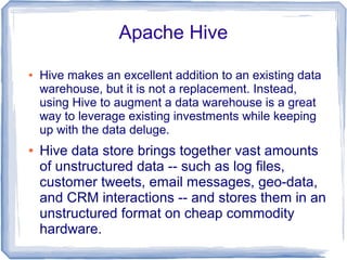 Apache Hive
● Hive makes an excellent addition to an existing data
warehouse, but it is not a replacement. Instead,
using Hive to augment a data warehouse is a great
way to leverage existing investments while keeping
up with the data deluge.
● Hive data store brings together vast amounts
of unstructured data -- such as log files,
customer tweets, email messages, geo-data,
and CRM interactions -- and stores them in an
unstructured format on cheap commodity
hardware.
 