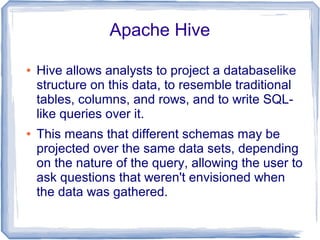 Apache Hive
● Hive allows analysts to project a databaselike
structure on this data, to resemble traditional
tables, columns, and rows, and to write SQL-
like queries over it.
● This means that different schemas may be
projected over the same data sets, depending
on the nature of the query, allowing the user to
ask questions that weren't envisioned when
the data was gathered.
 