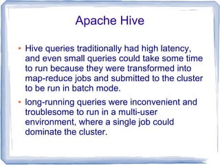 Apache Hive
● Hive queries traditionally had high latency,
and even small queries could take some time
to run because they were transformed into
map-reduce jobs and submitted to the cluster
to be run in batch mode.
● long-running queries were inconvenient and
troublesome to run in a multi-user
environment, where a single job could
dominate the cluster.
 