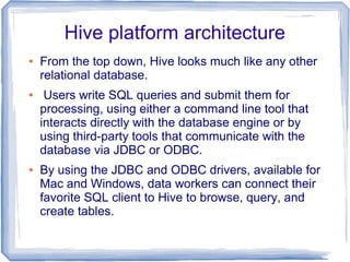Hive platform architecture
● From the top down, Hive looks much like any other
relational database.
● Users write SQL queries and submit them for
processing, using either a command line tool that
interacts directly with the database engine or by
using third-party tools that communicate with the
database via JDBC or ODBC.
● By using the JDBC and ODBC drivers, available for
Mac and Windows, data workers can connect their
favorite SQL client to Hive to browse, query, and
create tables.
 
