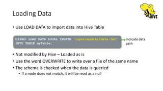 Loading Data
• Use LOAD DATA to import data into Hive Table
• Not modified by Hive – Loaded as is
• Use the word OVERWRITE to write over a file of the same name
• The schema is checked when the data is queried
• If a node does not match, it will be read as a null
 