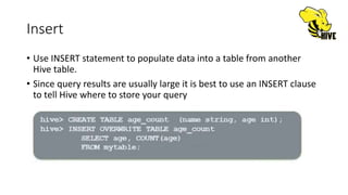 Insert
• Use INSERT statement to populate data into a table from another
Hive table.
• Since query results are usually large it is best to use an INSERT clause
to tell Hive where to store your query
 