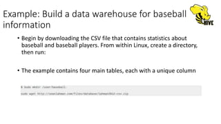 Example: Build a data warehouse for baseball
information
• Begin by downloading the CSV file that contains statistics about
baseball and baseball players. From within Linux, create a directory,
then run:
• The example contains four main tables, each with a unique column
 