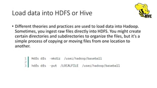 Load data into HDFS or Hive
• Different theories and practices are used to load data into Hadoop.
Sometimes, you ingest raw files directly into HDFS. You might create
certain directories and subdirectories to organize the files, but it's a
simple process of copying or moving files from one location to
another.
 