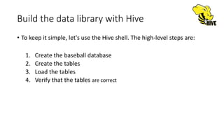 Build the data library with Hive
• To keep it simple, let's use the Hive shell. The high-level steps are:
1. Create the baseball database
2. Create the tables
3. Load the tables
4. Verify that the tables are correct
 