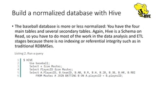 Build a normalized database with Hive
• The baseball database is more or less normalized: You have the four
main tables and several secondary tables. Again, Hive is a Schema on
Read, so you have to do most of the work in the data analysis and ETL
stages because there is no indexing or referential integrity such as in
traditional RDBMSes.
 