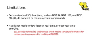 Limitations
• Certain standard SQL functions, such as NOT IN, NOT LIKE, and NOT
EQUAL, do not exist or require certain workarounds.
• Hive is not made for low-latency, real-time, or near-real-time
querying.
SQL queries translate to MapReduce, which means slower performance for
certain queries compared to traditional RDBMS.
 