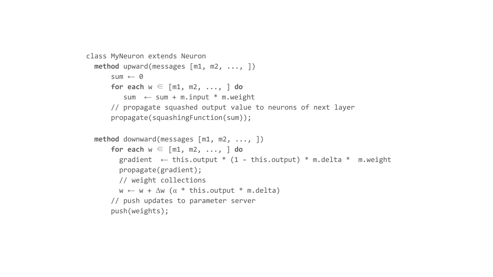 class MyNeuron extends Neuron
method upward(messages [m1, m2, ..., ])
sum ← 0
for each w ∈ [m1, m2, ..., ] do
sum ← sum + m.input * m.weight
// propagate squashed output value to neurons of next layer
propagate(squashingFunction(sum));
method downward(messages [m1, m2, ..., ])
for each w ∈ [m1, m2, ..., ] do
gradient ← this.output * (1 - this.output) * m.delta * m.weight
propagate(gradient);
// weight collections
w ← w + Δw (α * this.output * m.delta)
// push updates to parameter server
push(weights);
 