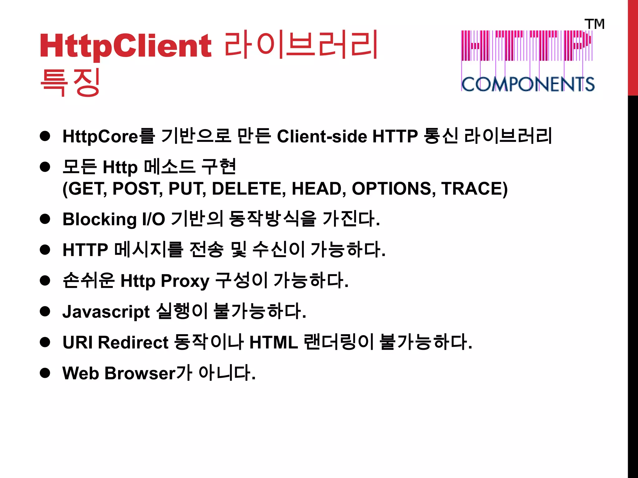 HttpClient 라이브러리
특징
 HttpCore를 기반으로 만든 Client-side HTTP 통신 라이브러리
 모든 Http 메소드 구현
(GET, POST, PUT, DELETE, HEAD, OPTIONS, TRACE)
 Blocking I/O 기반의 동작방식을 가진다.
 HTTP 메시지를 전송 및 수신이 가능하다.
 손쉬운 Http Proxy 구성이 가능하다.
 Javascript 실행이 불가능하다.
 URI Redirect 동작이나 HTML 랜더링이 불가능하다.
 Web Browser가 아니다.
 